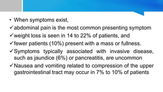 • When symptoms exist,
abdominal pain is the most common presenting symptom
weight loss is seen in 14 to 22% of patients, and
fewer patients (10%) present with a mass or fullness.
Symptoms typically associated with invasive disease,
such as jaundice (6%) or pancreatitis, are uncommon
Nausea and vomiting related to compression of the upper
gastrointestinal tract may occur in 7% to 10% of patients
 