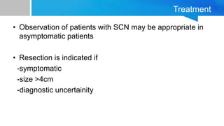 Treatment
• Observation of patients with SCN may be appropriate in
asymptomatic patients
• Resection is indicated if
-symptomatic
-size >4cm
-diagnostic uncertainity
 
