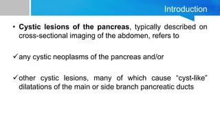 Introduction
• Cystic lesions of the pancreas, typically described on
cross-sectional imaging of the abdomen, refers to
any cystic neoplasms of the pancreas and/or
other cystic lesions, many of which cause “cyst-like”
dilatations of the main or side branch pancreatic ducts
 