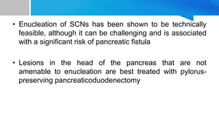• Enucleation of SCNs has been shown to be technically
feasible, although it can be challenging and is associated
with a significant risk of pancreatic fistula
• Lesions in the head of the pancreas that are not
amenable to enucleation are best treated with pylorus-
preserving pancreaticoduodenectomy
 