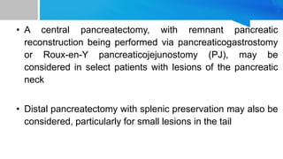 • A central pancreatectomy, with remnant pancreatic
reconstruction being performed via pancreaticogastrostomy
or Roux-en-Y pancreaticojejunostomy (PJ), may be
considered in select patients with lesions of the pancreatic
neck
• Distal pancreatectomy with splenic preservation may also be
considered, particularly for small lesions in the tail
 