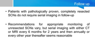 Follow up
• Patients with pathologically proven, completely resected
SCNs do not require serial imaging in follow-up
• Recommendations for appropriate monitoring of
unresected SCNs vary, but serial imaging with either CT
or MRI every 6 months for 2 years and then annually or
every other year thereafter seems reasonable
 