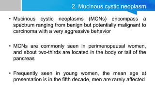 2. Mucinous cystic neoplasm
• Mucinous cystic neoplasms (MCNs) encompass a
spectrum ranging from benign but potentially malignant to
carcinoma with a very aggressive behavior
• MCNs are commonly seen in perimenopausal women,
and about two-thirds are located in the body or tail of the
pancreas
• Frequently seen in young women, the mean age at
presentation is in the fifth decade, men are rarely affected
 
