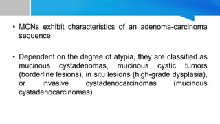 • MCNs exhibit characteristics of an adenoma-carcinoma
sequence
• Dependent on the degree of atypia, they are classified as
mucinous cystadenomas, mucinous cystic tumors
(borderline lesions), in situ lesions (high-grade dysplasia),
or invasive cystadenocarcinomas (mucinous
cystadenocarcinomas)
 