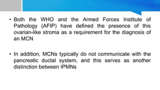 • Both the WHO and the Armed Forces Institute of
Pathology (AFIP) have defined the presence of this
ovarian-like stroma as a requirement for the diagnosis of
an MCN
• In addition, MCNs typically do not communicate with the
pancreatic ductal system, and this serves as another
distinction between IPMNs
 