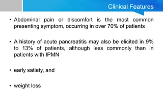 Clinical Features
• Abdominal pain or discomfort is the most common
presenting symptom, occurring in over 70% of patients
• A history of acute pancreatitis may also be elicited in 9%
to 13% of patients, although less commonly than in
patients with IPMN
• early satiety, and
• weight loss
 