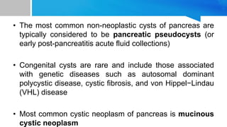 • The most common non-neoplastic cysts of pancreas are
typically considered to be pancreatic pseudocysts (or
early post-pancreatitis acute fluid collections)
• Congenital cysts are rare and include those associated
with genetic diseases such as autosomal dominant
polycystic disease, cystic fibrosis, and von Hippel−Lindau
(VHL) disease
• Most common cystic neoplasm of pancreas is mucinous
cystic neoplasm
 
