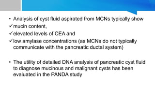 • Analysis of cyst fluid aspirated from MCNs typically show
mucin content,
elevated levels of CEA and
low amylase concentrations (as MCNs do not typically
communicate with the pancreatic ductal system)
• The utility of detailed DNA analysis of pancreatic cyst fluid
to diagnose mucinous and malignant cysts has been
evaluated in the PANDA study
 