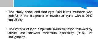 • The study concluded that cyst fluid K-ras mutation was
helpful in the diagnosis of mucinous cysts with a 96%
specificity
• The criteria of high amplitude K-ras mutation followed by
allelic loss showed maximum specificity (96%) for
malignancy
 