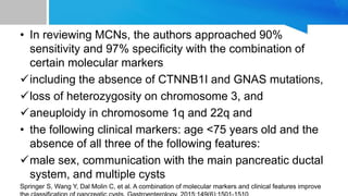 • In reviewing MCNs, the authors approached 90%
sensitivity and 97% specificity with the combination of
certain molecular markers
including the absence of CTNNB1I and GNAS mutations,
loss of heterozygosity on chromosome 3, and
aneuploidy in chromosome 1q and 22q and
• the following clinical markers: age <75 years old and the
absence of all three of the following features:
male sex, communication with the main pancreatic ductal
system, and multiple cysts
Springer S, Wang Y, Dal Molin C, et al. A combination of molecular markers and clinical features improve
 