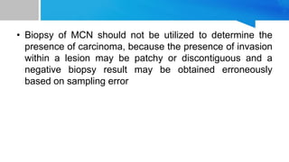 • Biopsy of MCN should not be utilized to determine the
presence of carcinoma, because the presence of invasion
within a lesion may be patchy or discontiguous and a
negative biopsy result may be obtained erroneously
based on sampling error
 