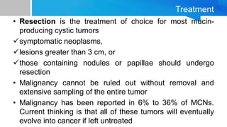 Treatment
• Resection is the treatment of choice for most mucin-
producing cystic tumors
symptomatic neoplasms,
lesions greater than 3 cm, or
those containing nodules or papillae should undergo
resection
• Malignancy cannot be ruled out without removal and
extensive sampling of the entire tumor
• Malignancy has been reported in 6% to 36% of MCNs.
Current thinking is that all of these tumors will eventually
evolve into cancer if left untreated
 