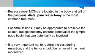 • Because most MCNs are located in the body and tail of
the pancreas, distal pancreatectomy is the most
common treatment
• For small lesions, it may be appropriate to preserve the
spleen, but splenectomy ensures removal of the lymph
node basin that can potentially be involved
• It is very important not to rupture the cyst during
resection, and the tumor should be removed intact, not
 