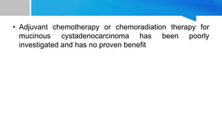 • Adjuvant chemotherapy or chemoradiation therapy for
mucinous cystadenocarcinoma has been poorly
investigated and has no proven benefit
 