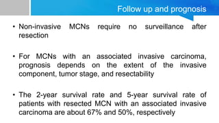Follow up and prognosis
• Non-invasive MCNs require no surveillance after
resection
• For MCNs with an associated invasive carcinoma,
prognosis depends on the extent of the invasive
component, tumor stage, and resectability
• The 2-year survival rate and 5-year survival rate of
patients with resected MCN with an associated invasive
carcinoma are about 67% and 50%, respectively
 