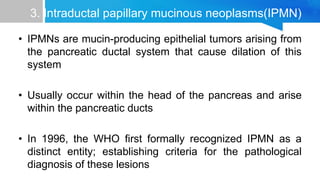 3. Intraductal papillary mucinous neoplasms(IPMN)
• IPMNs are mucin-producing epithelial tumors arising from
the pancreatic ductal system that cause dilation of this
system
• Usually occur within the head of the pancreas and arise
within the pancreatic ducts
• In 1996, the WHO first formally recognized IPMN as a
distinct entity; establishing criteria for the pathological
diagnosis of these lesions
 