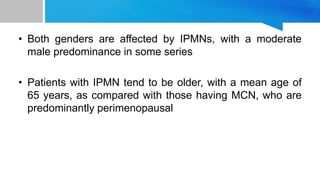 • Both genders are affected by IPMNs, with a moderate
male predominance in some series
• Patients with IPMN tend to be older, with a mean age of
65 years, as compared with those having MCN, who are
predominantly perimenopausal
 