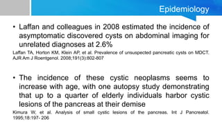 Epidemiology
• Laffan and colleagues in 2008 estimated the incidence of
asymptomatic discovered cysts on abdominal imaging for
unrelated diagnoses at 2.6%
Laffan TA, Horton KM, Klein AP, et al. Prevalence of unsuspected pancreatic cysts on MDCT.
AJR Am J Roentgenol. 2008;191(3):802-807
• The incidence of these cystic neoplasms seems to
increase with age, with one autopsy study demonstrating
that up to a quarter of elderly individuals harbor cystic
lesions of the pancreas at their demise
Kimura W, et al. Analysis of small cystic lesions of the pancreas. Int J Pancreatol.
1995;18:197- 206
 