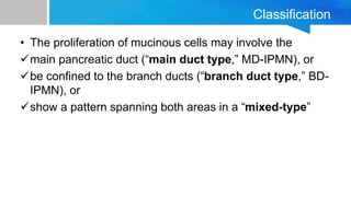 Classification
• The proliferation of mucinous cells may involve the
main pancreatic duct (“main duct type,” MD-IPMN), or
be confined to the branch ducts (“branch duct type,” BD-
IPMN), or
show a pattern spanning both areas in a “mixed-type”
 