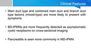 Clinical Features
• Main duct type and combined main duct and branch duct
type lesions (mixed-type) are more likely to present with
symptoms
• BD-IPMNs are more frequently detected as asymptomatic
cystic neoplasms on cross-sectional imaging
• Pancreatitis is seen more commonly in MD-IPMN
 