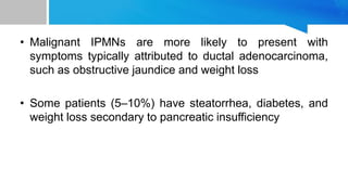 • Malignant IPMNs are more likely to present with
symptoms typically attributed to ductal adenocarcinoma,
such as obstructive jaundice and weight loss
• Some patients (5–10%) have steatorrhea, diabetes, and
weight loss secondary to pancreatic insufficiency
 