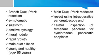 • Branch Duct IPMN:
resection
symptomatic
size>3cm
positive cytology
mural nodule
rapid growth
main duct dilation
young and healthy
(age<55 years)
• Main Duct IPMN: resection
resect using intraoperative
pancreatoscopy and
careful inspection of
remenant pancreas for
synchronous pancreatic
neoplasm
 