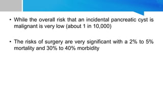 • While the overall risk that an incidental pancreatic cyst is
malignant is very low (about 1 in 10,000)
• The risks of surgery are very significant with a 2% to 5%
mortality and 30% to 40% morbidity
 