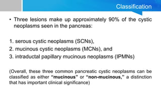 Classification
• Three lesions make up approximately 90% of the cystic
neoplasms seen in the pancreas:
1. serous cystic neoplasms (SCNs),
2. mucinous cystic neoplasms (MCNs), and
3. intraductal papillary mucinous neoplasms (IPMNs)
(Overall, these three common pancreatic cystic neoplasms can be
classified as either “mucinous” or “non-mucinous,” a distinction
that has important clinical significance)
 