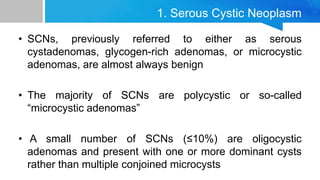 1. Serous Cystic Neoplasm
• SCNs, previously referred to either as serous
cystadenomas, glycogen-rich adenomas, or microcystic
adenomas, are almost always benign
• The majority of SCNs are polycystic or so-called
“microcystic adenomas”
• A small number of SCNs (≤10%) are oligocystic
adenomas and present with one or more dominant cysts
rather than multiple conjoined microcysts
 