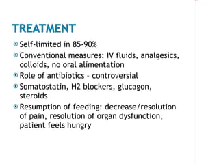 Self-limited in 85-90% Conventional measures: IV fluids, analgesics, colloids, no oral alimentation Role of antibiotics – controversial Somatostatin, H2 blockers, glucagon, steroids Resumption of feeding: decrease/resolution of pain, resolution of organ dysfunction, patient feels hungry 