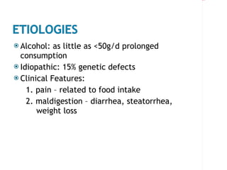 Alcohol: as little as <50g/d prolonged consumption Idiopathic: 15% genetic defects Clinical Features:  1. pain – related to food intake 2. maldigestion – diarrhea, steatorrhea,  weight loss 