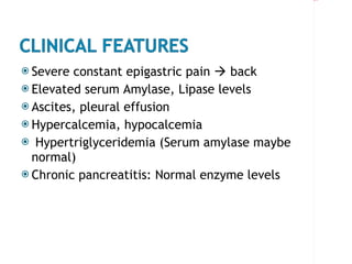 Severe constant epigastric pain    back Elevated serum Amylase, Lipase levels Ascites, pleural effusion Hypercalcemia, hypocalcemia Hypertriglyceridemia (Serum amylase maybe normal) Chronic pancreatitis: Normal enzyme levels 