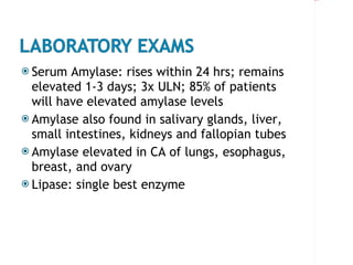 Serum Amylase: rises within 24 hrs; remains elevated 1-3 days; 3x ULN; 85% of patients will have elevated amylase levels Amylase also found in salivary glands, liver, small intestines, kidneys and fallopian tubes Amylase elevated in CA of lungs, esophagus, breast, and ovary Lipase: single best enzyme 
