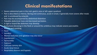 Clinical manifestations
• Severe abdominal pain in the mid- gastric area or left upper quadrant
• Pain is described as intense, Boring and continuous, acute in onset, it generally more severe after meals
and is unrelieved by antacids.
• Pain may be accompanied by abdominal distention
• Palpable abdominal mass and decreased peristalsis.
• A rigid or board like abdomen may develop
• Ecchymosis (bruising) in the flank or around the umbilicus may indicate severe pancreatitis
• Nausea and vomiting
• Fever
• Jaundice
• Mental confusion and agitation may also occur
• Hypotension
• Tachycardia
• Cyanosis
• Cold and clammy skin
• Acute renal failure
• Respiratory distress and hypoxia
 