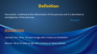 Definition
Pancreatitis is defined as the inflammation of the pancreas and it is described as
autodigestion of the pancreas.
“Brunner”
Incidence:
Typically men 40 to 45 years of age with a history of alcoholism
Women- 50 to 55 years of age with a history of biliary disease
 