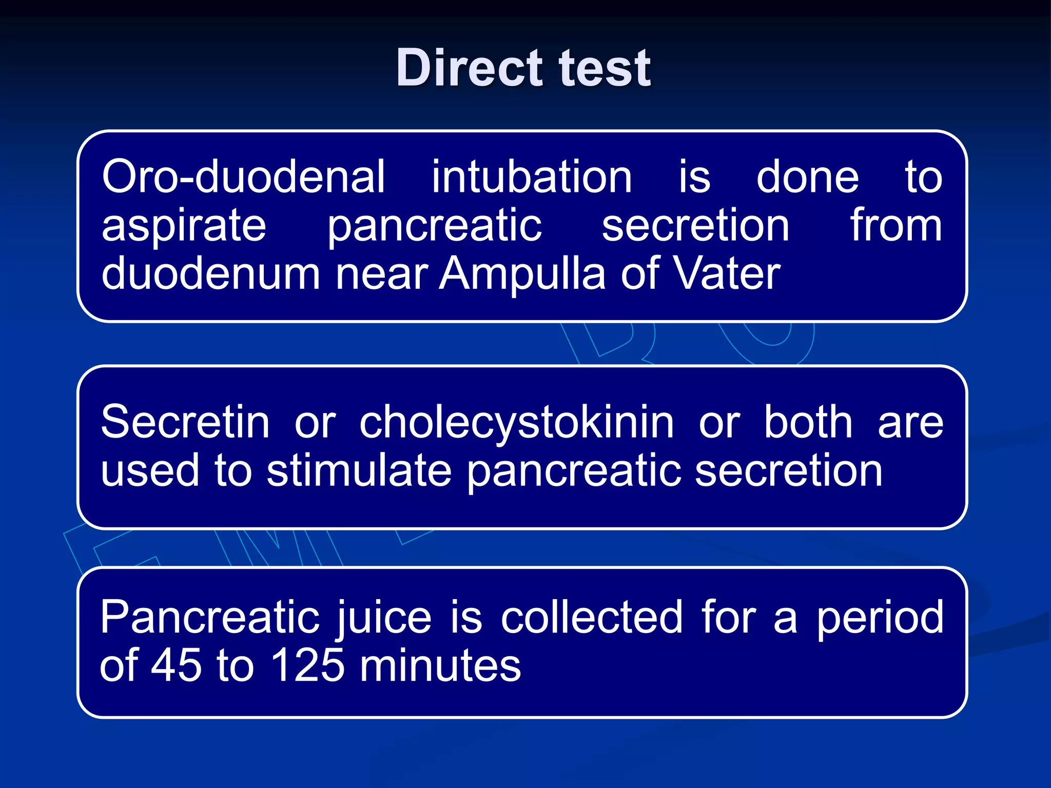 Oro-duodenal intubation is done to
aspirate pancreatic secretion from
duodenum near Ampulla of Vater
Secretin or cholecystokinin or both are
used to stimulate pancreatic secretion
Pancreatic juice is collected for a period
of 45 to 125 minutes
Direct test
 