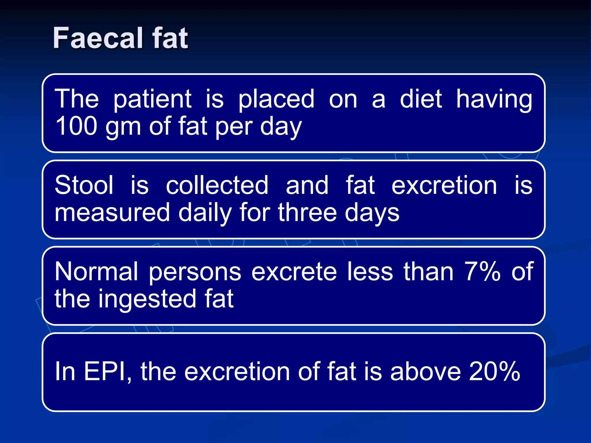Faecal fat
The patient is placed on a diet having
100 gm of fat per day
Stool is collected and fat excretion is
measured daily for three days
Normal persons excrete less than 7% of
the ingested fat
In EPI, the excretion of fat is above 20%
 