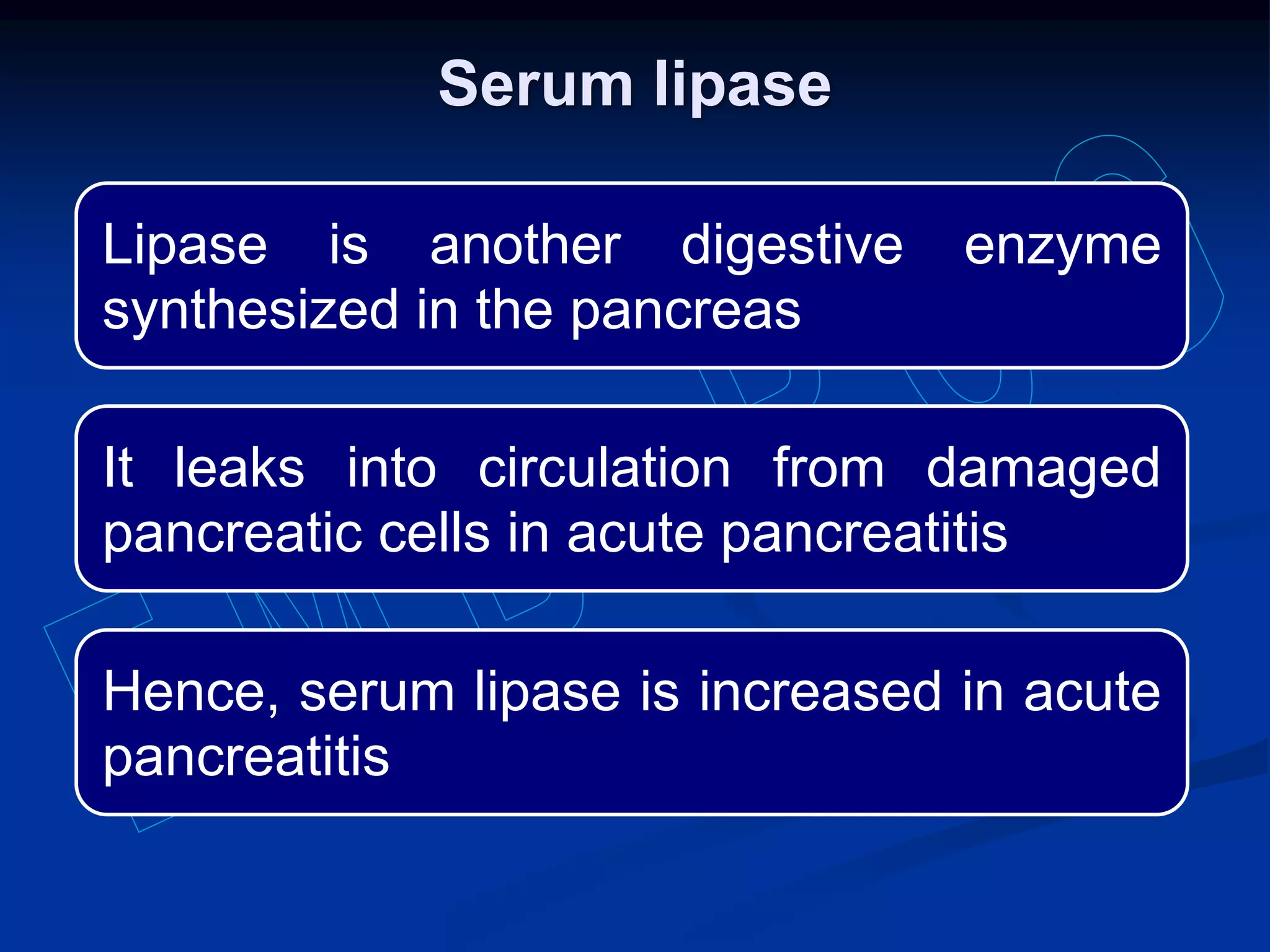 Lipase is another digestive enzyme
synthesized in the pancreas
It leaks into circulation from damaged
pancreatic cells in acute pancreatitis
Hence, serum lipase is increased in acute
pancreatitis
Serum lipase
 
