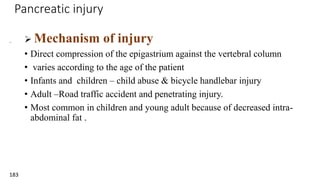 Pancreatic injury
.
183
 Mechanism of injury
• Direct compression of the epigastrium against the vertebral column
• varies according to the age of the patient
• Infants and children – child abuse & bicycle handlebar injury
• Adult –Road traffic accident and penetrating injury.
• Most common in children and young adult because of decreased intra-
abdominal fat .
 