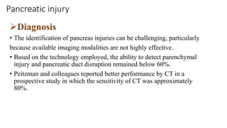 Pancreatic injury
Diagnosis
• The identification of pancreas injuries can be challenging, particularly
because available imaging modalities are not highly effective.
• Based on the technology employed, the ability to detect parenchymal
injury and pancreatic duct disruption remained below 60%.
• Peitzman and colleagues reported better performance by CT in a
prospective study in which the sensitivity of CT was approximately
80%.
 