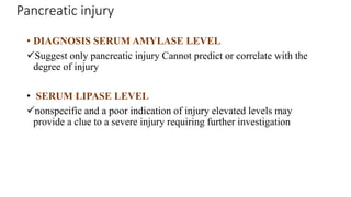 Pancreatic injury
• DIAGNOSIS SERUM AMYLASE LEVEL
Suggest only pancreatic injury Cannot predict or correlate with the
degree of injury
• SERUM LIPASE LEVEL
nonspecific and a poor indication of injury elevated levels may
provide a clue to a severe injury requiring further investigation
 