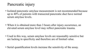 Pancreatic injury
• Isolated pancreatic amylase measurement is not recommended because
up to 40% of patients with transected pancreatic duct have normal
serum amylase levels.
• When it is obtained more than 3 hours after injury occurrence, an
elevated serum amylase level may reflect pancreatic trauma.
• Used in this way, serum amylase levels are reasonably sensitive but
are lacking in specificity and therefore are of limited value.
• Serial quantification levels increase the sensitivity of the assay.
 
