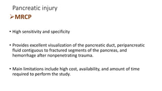 Pancreatic injury
MRCP
• High sensitivity and specificity
• Provides excellent visualization of the pancreatic duct, peripancreatic
fluid contiguous to fractured segments of the pancreas, and
hemorrhage after nonpenetrating trauma.
• Main limitations include high cost, availability, and amount of time
required to perform the study.
 