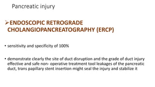 Pancreatic injury
ENDOSCOPIC RETROGRADE
CHOLANGIOPANCREATOGRAPHY (ERCP)
• sensitivity and specificity of 100%
• demonstrate clearly the site of duct disruption and the grade of duct injury
effective and safe non- operative treatment tool leakages of the pancreatic
duct, trans papillary stent insertion might seal the injury and stabilize it
 