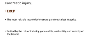 Pancreatic injury
•ERCP
• The most reliable test to demonstrate pancreatic duct integrity.
• limited by the risk of inducing pancreatitis, availability, and severity of
the trauma
 