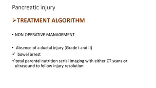 Pancreatic injury
TREATMENT ALGORITHM
• NON OPERATIVE MANAGEMENT
• Absence of a ductal injury (Grade I and II)
 bowel arrest
total parental nutrition serial imaging with either CT scans or
ultrasound to follow injury resolution
 
