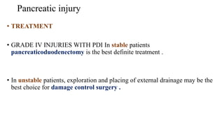 Pancreatic injury
• TREATMENT
• GRADE IV INJURIES WITH PDI In stable patients
pancreaticoduodenectomy is the best definite treatment .
• In unstable patients, exploration and placing of external drainage may be the
best choice for damage control surgery .
 