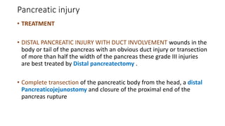 Pancreatic injury
• TREATMENT
• DISTAL PANCREATIC INJURY WITH DUCT INVOLVEMENT wounds in the
body or tail of the pancreas with an obvious duct injury or transection
of more than half the width of the pancreas these grade III injuries
are best treated by Distal pancreatectomy .
• Complete transection of the pancreatic body from the head, a distal
Pancreaticojejunostomy and closure of the proximal end of the
pancreas rupture
 