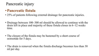 Pancreatic injury
•Pancreatic fistula
• 25% of patients following external drainage for pancreatic injuries.
• Drainage between 100–300 ml should be allowed to continue with the
drain left in place and majority of these fistula closes in 6–12 weeks
time.
• The closure of the fistula may be hastened by a short course of
octreotide for 5 days.
• The drain is removed when the fistula discharge becomes less than 30
ml per day.
 