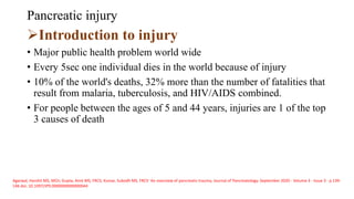 Pancreatic injury
Introduction to injury
• Major public health problem world wide
• Every 5sec one individual dies in the world because of injury
• 10% of the world's deaths, 32% more than the number of fatalities that
result from malaria, tuberculosis, and HIV/AIDS combined.
• For people between the ages of 5 and 44 years, injuries are 1 of the top
3 causes of death
Agarwal, Harshit MS, MCh; Gupta, Amit MS, FRCS; Kumar, Subodh MS, FRCS∗ An overview of pancreatic trauma, Journal of Pancreatology: September 2020 - Volume 3 - Issue 3 - p 139-
146 doi: 10.1097/JP9.0000000000000044
 